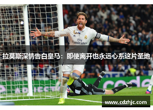 拉莫斯深情告白皇马：即使离开也永远心系这片圣地