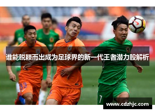 谁能脱颖而出成为足球界的新一代王者潜力股解析